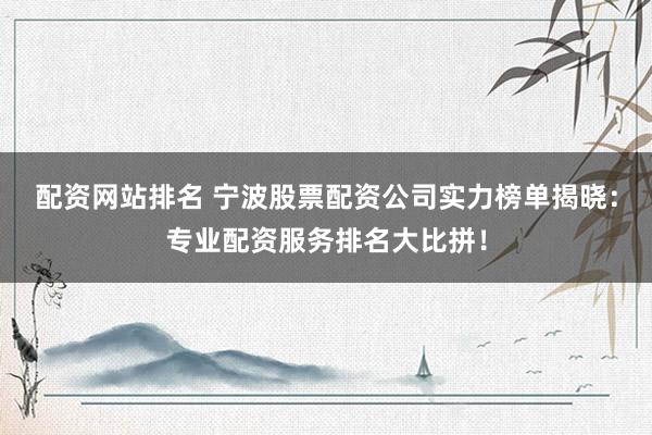 配资网站排名 宁波股票配资公司实力榜单揭晓：专业配资服务排名大比拼！