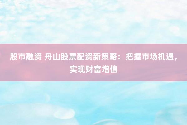 股市融资 舟山股票配资新策略：把握市场机遇，实现财富增值