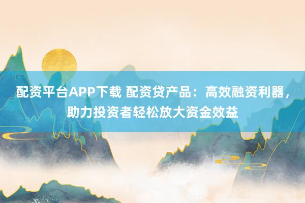 配资平台APP下载 配资贷产品：高效融资利器，助力投资者轻松放大资金效益