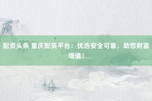 配资头条 重庆配资平台：优选安全可靠，助您财富增值！