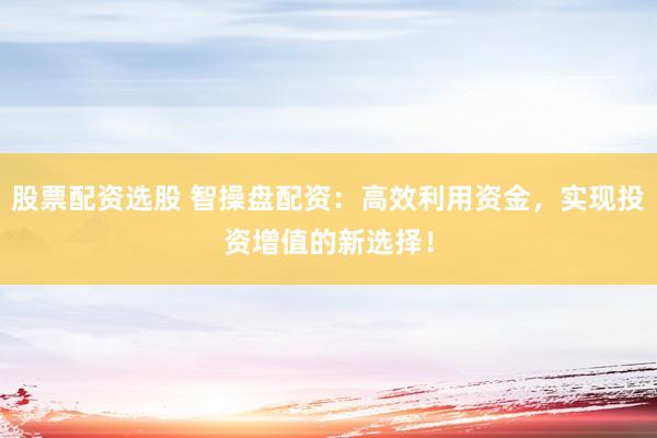 股票配资选股 智操盘配资：高效利用资金，实现投资增值的新选择！