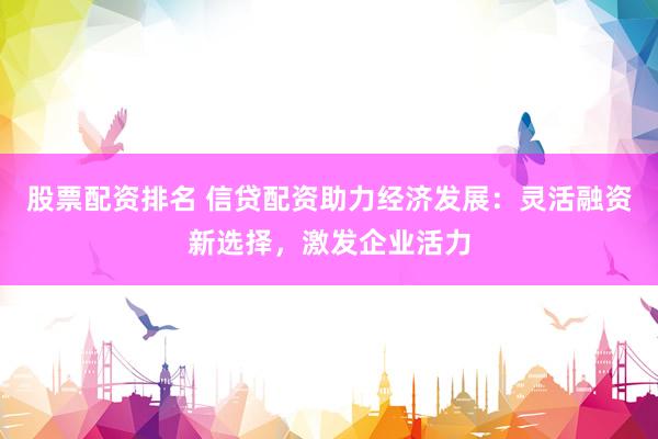 股票配资排名 信贷配资助力经济发展：灵活融资新选择，激发企业活力