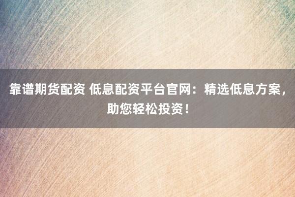 靠谱期货配资 低息配资平台官网：精选低息方案，助您轻松投资！