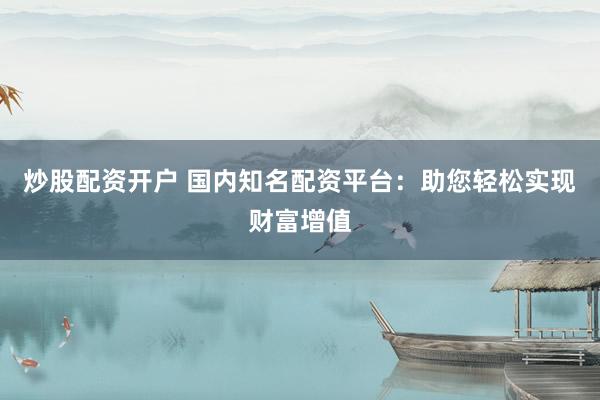 炒股配资开户 国内知名配资平台：助您轻松实现财富增值
