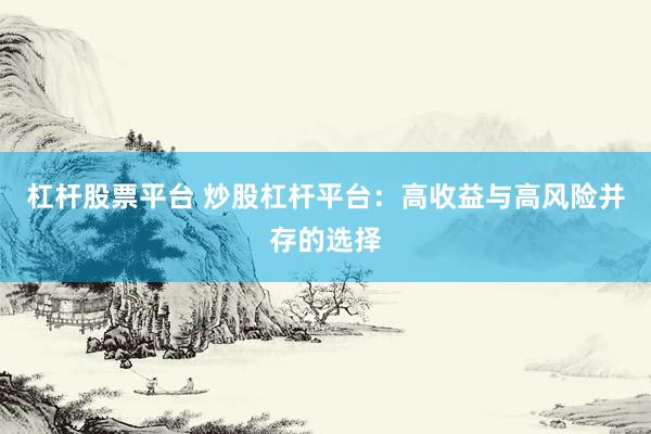 杠杆股票平台 炒股杠杆平台：高收益与高风险并存的选择