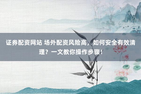 证券配资网站 场外配资风险高，如何安全有效清理？一文教你操作步骤！