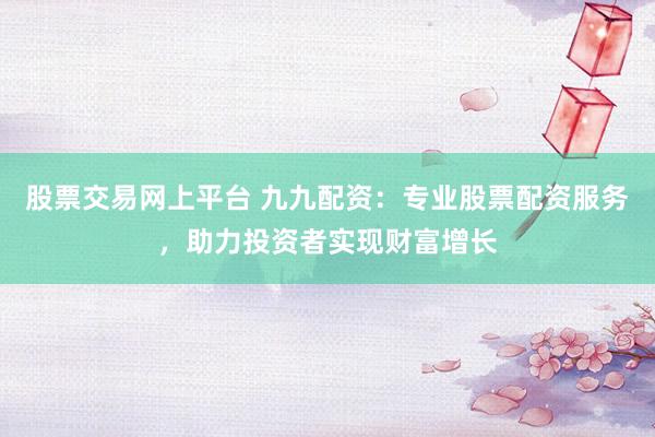 股票交易网上平台 九九配资：专业股票配资服务，助力投资者实现财富增长