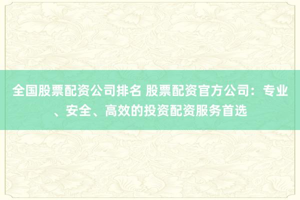 全国股票配资公司排名 股票配资官方公司：专业、安全、高效的投资配资服务首选