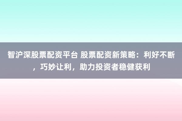 智沪深股票配资平台 股票配资新策略：利好不断，巧妙让利，助力投资者稳健获利
