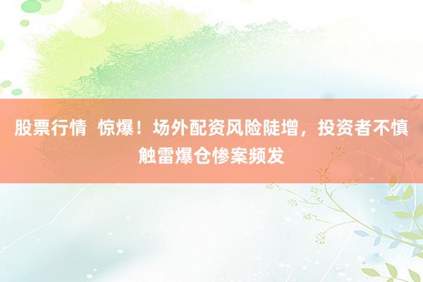 股票行情  惊爆！场外配资风险陡增，投资者不慎触雷爆仓惨案频发