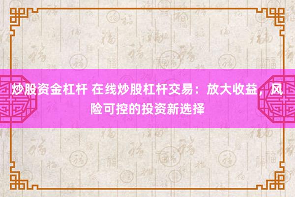 炒股资金杠杆 在线炒股杠杆交易：放大收益，风险可控的投资新选择