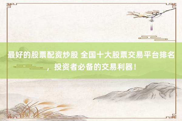 最好的股票配资炒股 全国十大股票交易平台排名，投资者必备的交易利器！