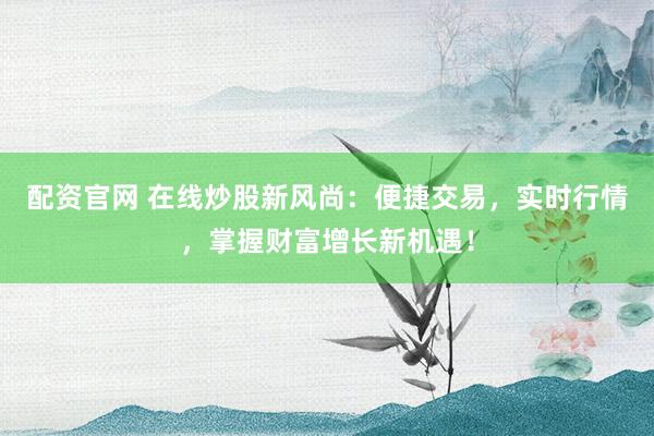 配资官网 在线炒股新风尚：便捷交易，实时行情，掌握财富增长新机遇！