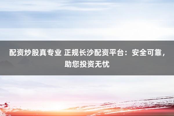 配资炒股真专业 正规长沙配资平台：安全可靠，助您投资无忧