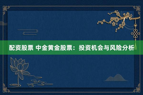 配资股票 中金黄金股票：投资机会与风险分析
