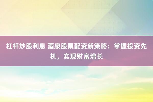 杠杆炒股利息 酒泉股票配资新策略：掌握投资先机，实现财富增长