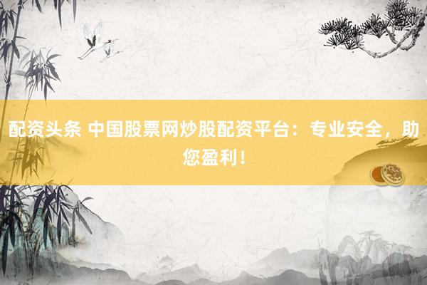 配资头条 中国股票网炒股配资平台：专业安全，助您盈利！