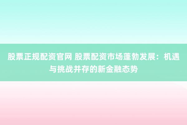 股票正规配资官网 股票配资市场蓬勃发展：机遇与挑战并存的新金融态势