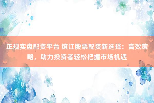 正规实盘配资平台 镇江股票配资新选择：高效策略，助力投资者轻松把握市场机遇