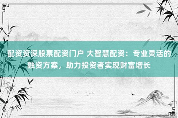 配资资深股票配资门户 大智慧配资：专业灵活的融资方案，助力投资者实现财富增长