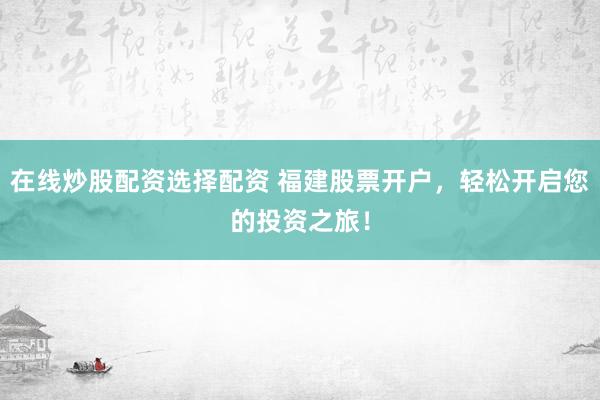 在线炒股配资选择配资 福建股票开户，轻松开启您的投资之旅！