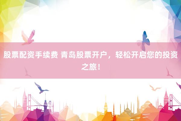 股票配资手续费 青岛股票开户，轻松开启您的投资之旅！