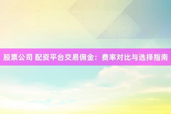 股票公司 配资平台交易佣金：费率对比与选择指南