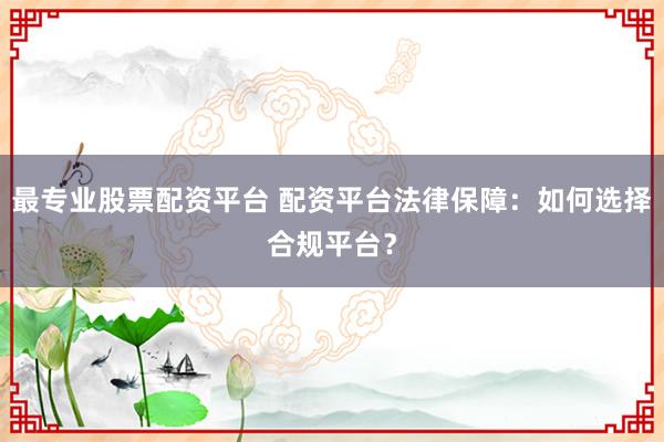 最专业股票配资平台 配资平台法律保障：如何选择合规平台？