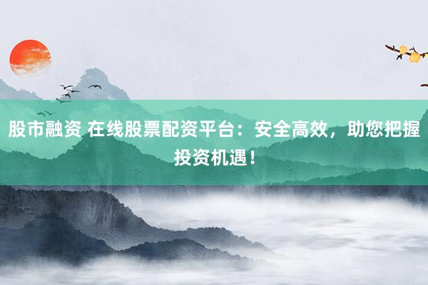 股市融资 在线股票配资平台：安全高效，助您把握投资机遇！