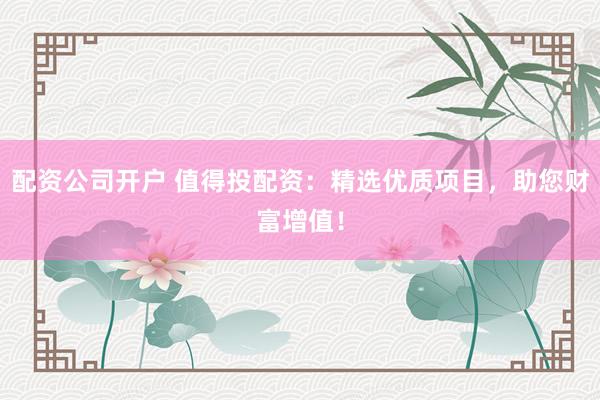 配资公司开户 值得投配资：精选优质项目，助您财富增值！