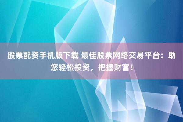 股票配资手机版下载 最佳股票网络交易平台：助您轻松投资，把握财富！
