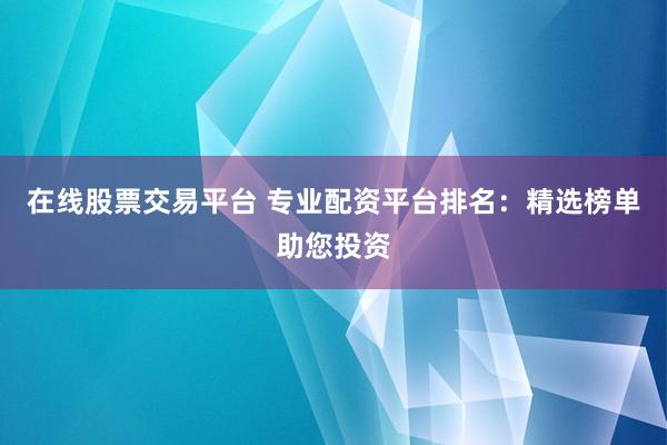 在线股票交易平台 专业配资平台排名：精选榜单助您投资