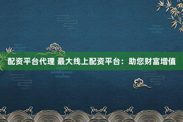 配资平台代理 最大线上配资平台：助您财富增值
