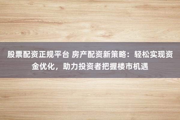 股票配资正规平台 房产配资新策略：轻松实现资金优化，助力投资者把握楼市机遇