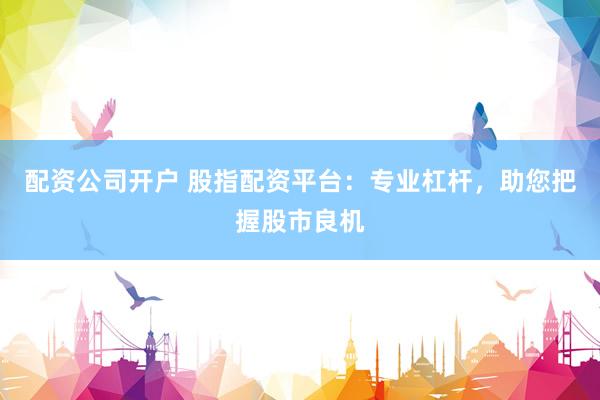 配资公司开户 股指配资平台：专业杠杆，助您把握股市良机