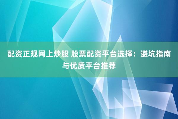 配资正规网上炒股 股票配资平台选择：避坑指南与优质平台推荐
