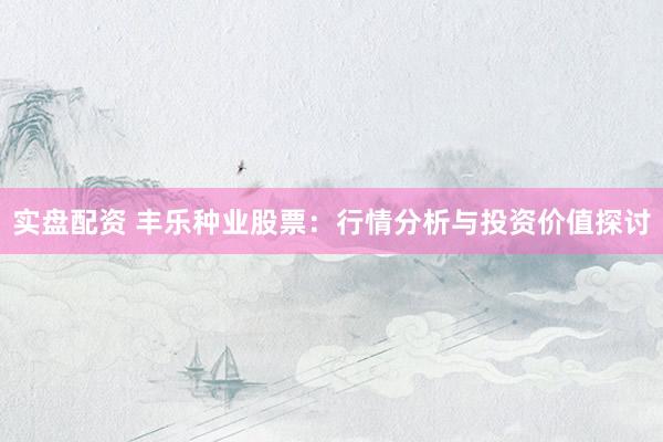 实盘配资 丰乐种业股票：行情分析与投资价值探讨