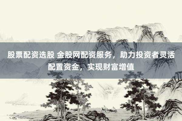 股票配资选股 金股网配资服务，助力投资者灵活配置资金，实现财富增值