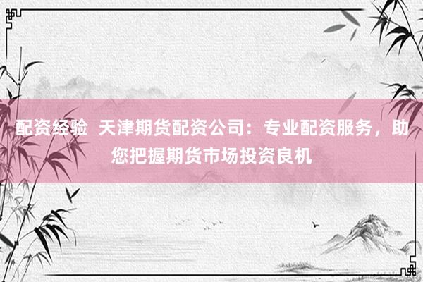 配资经验  天津期货配资公司：专业配资服务，助您把握期货市场投资良机