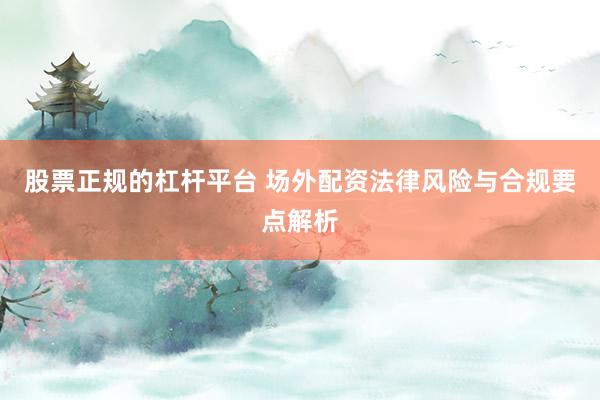 股票正规的杠杆平台 场外配资法律风险与合规要点解析