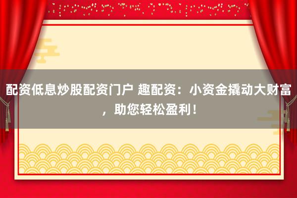 配资低息炒股配资门户 趣配资:小资金撬动大财富,助您轻松盈利!