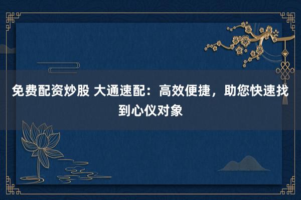 免费配资炒股 大通速配:高效便捷,助您快速找到心仪对象
