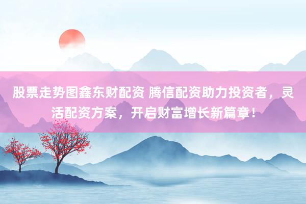 股票走势图鑫东财配资 腾信配资助力投资者,灵活配资方案,开启财富增长新篇章!