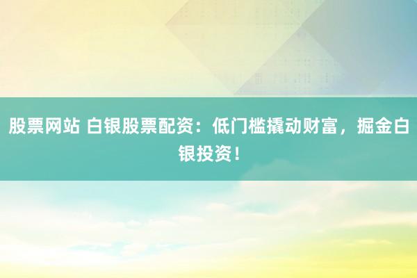 股票网站 白银股票配资：低门槛撬动财富，掘金白银投资！