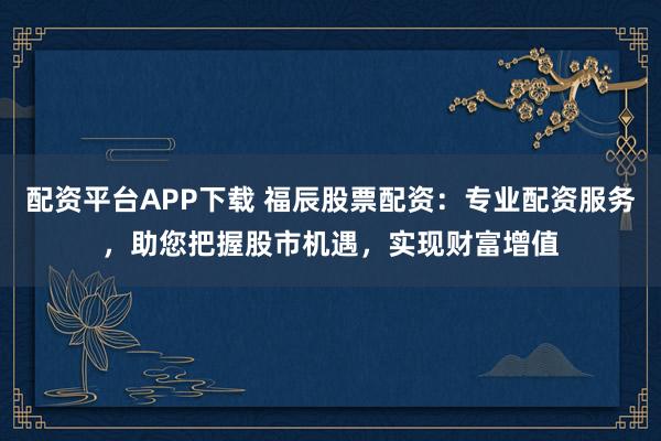 配资平台APP下载 福辰股票配资：专业配资服务，助您把握股市机遇，实现财富增值