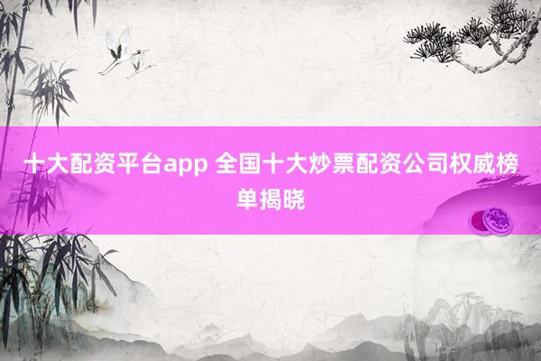 十大配资平台app 全国十大炒票配资公司权威榜单揭晓