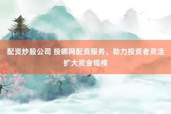 配资炒股公司 投哪网配资服务，助力投资者灵活扩大资金规模