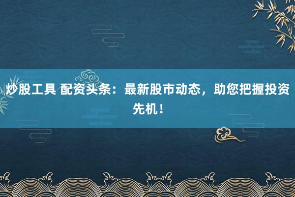 炒股工具 配资头条：最新股市动态，助您把握投资先机！