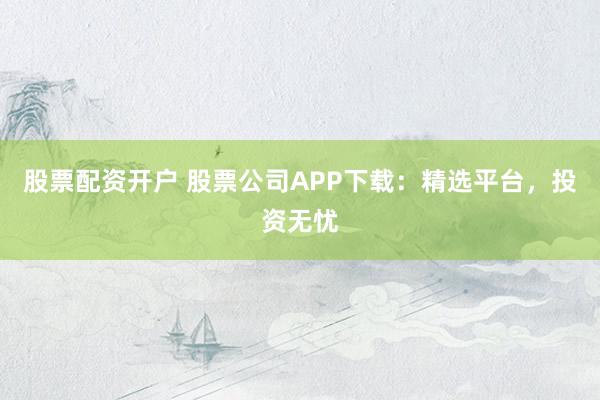 股票配资开户 股票公司APP下载:精选平台,投资无忧