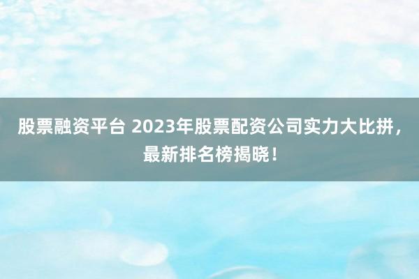 股票融资平台 2023年股票配资公司实力大比拼，最新排名榜揭晓！